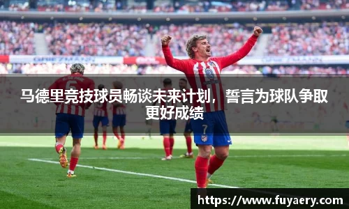 马德里竞技球员畅谈未来计划，誓言为球队争取更好成绩