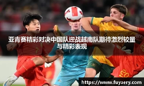 亚青赛精彩对决中国队迎战越南队期待激烈较量与精彩表现