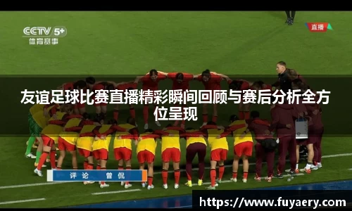 友谊足球比赛直播精彩瞬间回顾与赛后分析全方位呈现