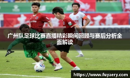 广州队足球比赛直播精彩瞬间回顾与赛后分析全面解读