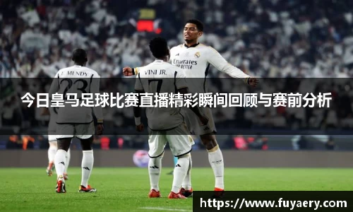 今日皇马足球比赛直播精彩瞬间回顾与赛前分析